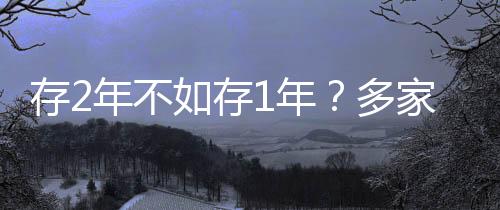 存2年不如存1年？多家銀行利率呈現(xiàn)倒掛現(xiàn)象深度解析