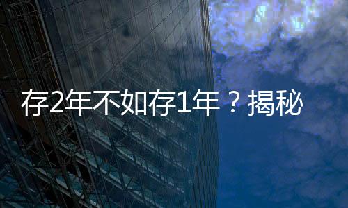 存2年不如存1年？揭秘多家銀行利率倒掛現(xiàn)象
