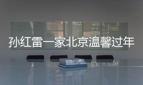 孫紅雷一家北京溫馨過(guò)年，岳母首次露面引發(fā)關(guān)注