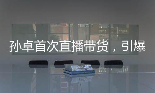 孫卓首次直播帶貨，引爆全網(wǎng)熱議