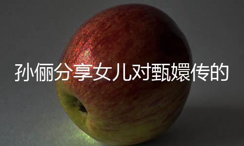孫儷分享女兒對甄嬛傳的熱愛，一遍遍重溫背后的故事與情感