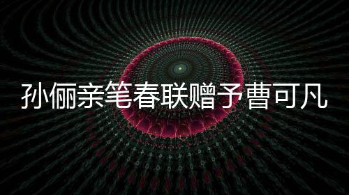 孫儷親筆春聯(lián)贈(zèng)予曹可凡，傳遞文化溫暖