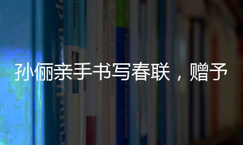 孫儷親手書寫春聯(lián)，贈予曹可凡傳遞文化溫暖