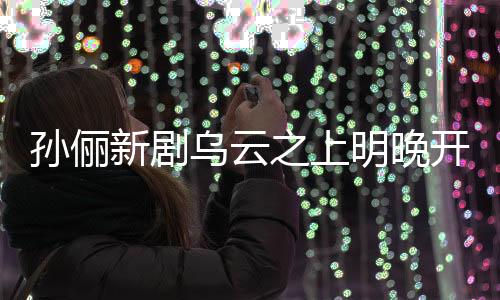 孫儷新劇烏云之上明晚開播，引發(fā)期待狂潮