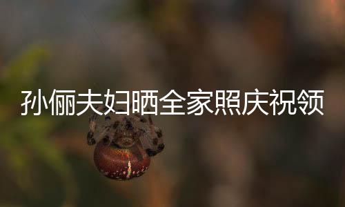 孫儷夫婦曬全家照慶祝領(lǐng)證1五周年，愛情長跑見證幸福時光
