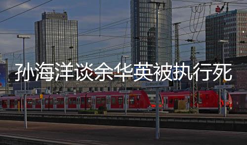 孫海洋談余華英被執(zhí)行死刑，正義終將到來