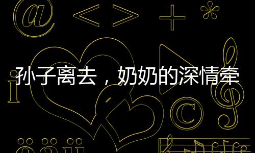 孫子離去，奶奶的深情牽絆，離別的淚水與餐桌前的溫情