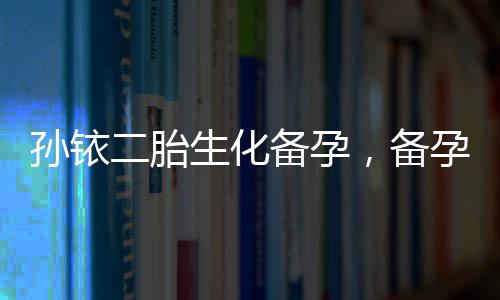 孫銥二胎生化備孕，備孕前不可忽視的五大注意事項(xiàng)