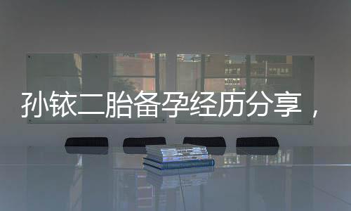 孫銥二胎備孕經(jīng)歷分享，備孕前不可忽略的5件事