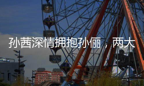 孫茜深情擁抱孫儷，兩大女星動(dòng)情一刻