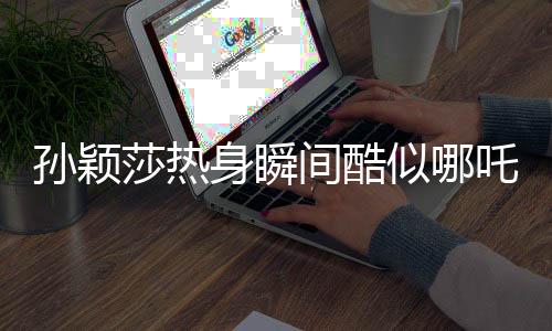 孫穎莎熱身瞬間酷似哪吒，國(guó)乒小將點(diǎn)燃熱血激情