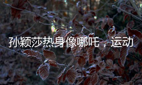 孫穎莎熱身像哪吒，運(yùn)動魅力的獨(dú)特展現(xiàn)