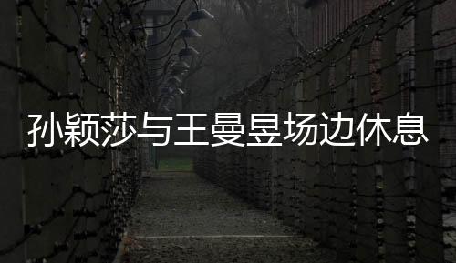 孫穎莎與王曼昱場邊休息，盡顯運(yùn)動(dòng)員風(fēng)采
