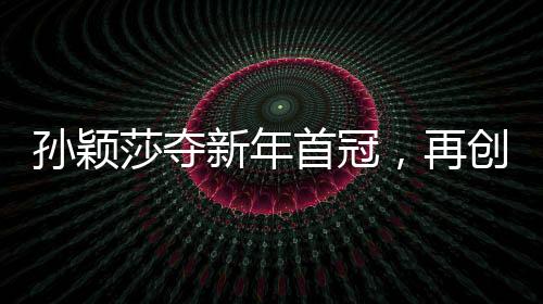 孫穎莎奪新年首冠，再創(chuàng)乒壇輝煌