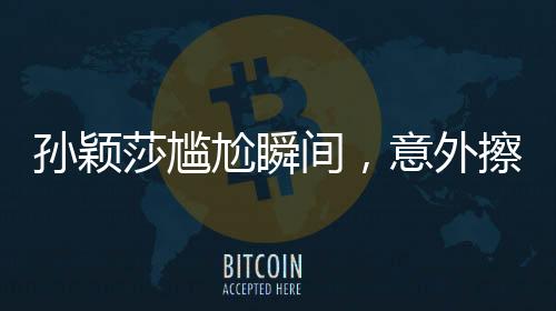 孫穎莎尷尬瞬間，意外擦球桌引發(fā)的思考