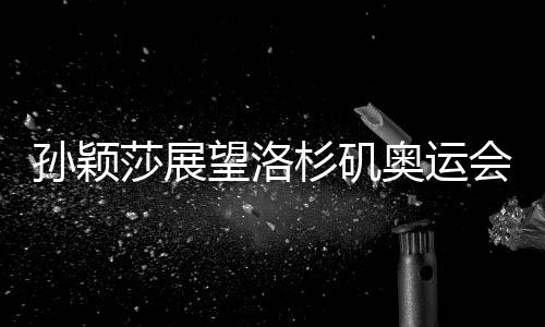 孫穎莎展望洛杉磯奧運會，期待賽場再展風(fēng)采