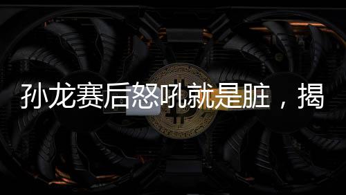 孫龍賽后怒吼就是臟，揭示比賽背后的故事與情緒的爆發(fā)