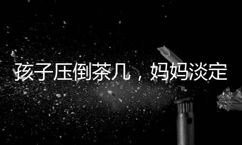 孩子壓倒茶幾，媽媽淡定玩手機(jī)——家庭互動(dòng)中的微妙觀察