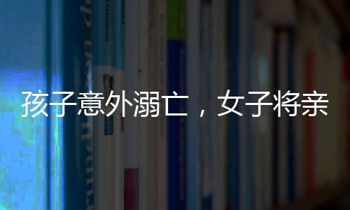 孩子意外溺亡，女子將親妹妹告上法庭