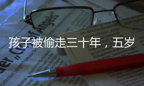 孩子被偷走三十年，五歲時與家人團聚終于圓滿實現(xiàn)，歷史之痛背后的重逢喜悅