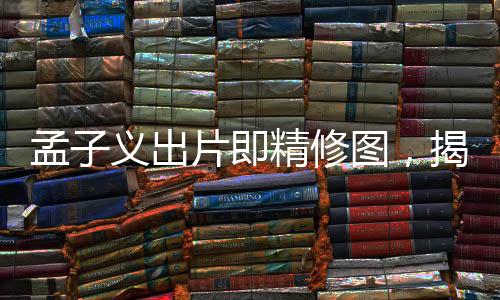 孟子義出片即精修圖，揭秘背后的故事與影像藝術(shù)之美