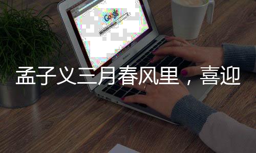 孟子義三月春風里，喜迎三大代言官宣