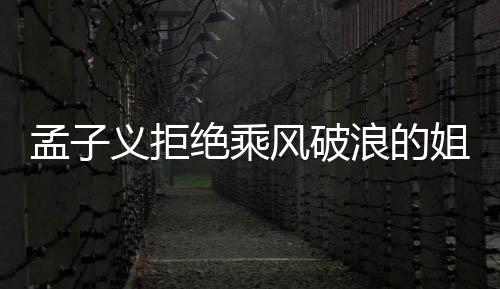 孟子義拒絕乘風破浪的姐姐邀請，引發(fā)各界熱議