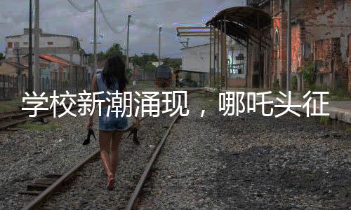 學校新潮涌現(xiàn)，哪吒頭征服校園，成為新一代風尚