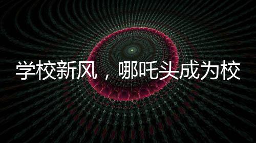 學(xué)校新風，哪吒頭成為校園文化新潮流