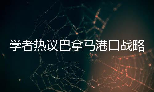 學(xué)者熱議巴拿馬港口戰(zhàn)略價(jià)值變遷，昔日輝煌與現(xiàn)代挑戰(zhàn)并存