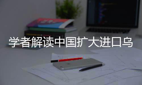 學(xué)者解讀中國(guó)擴(kuò)大進(jìn)口烏克蘭農(nóng)產(chǎn)品，深化合作的新機(jī)遇與挑戰(zhàn)