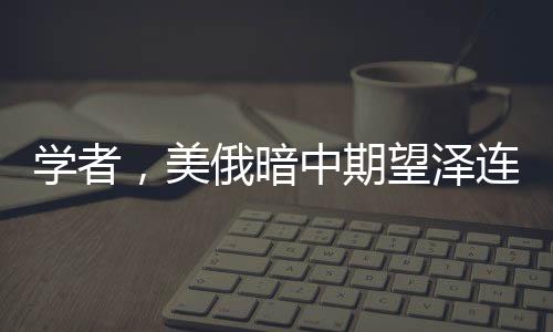 學者，美俄暗中期望澤連斯基下臺，烏克蘭危機再生波瀾