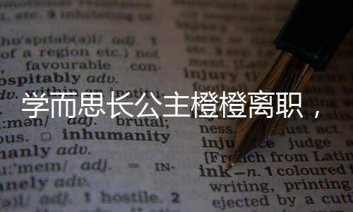 學(xué)而思長公主橙橙離職，引發(fā)行業(yè)關(guān)注