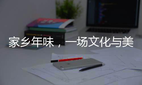 家鄉(xiāng)年味，一場文化與美食的盛宴