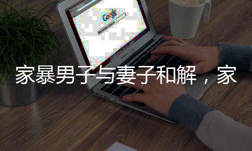 家暴男子與妻子和解，家庭和諧之路的艱辛與希望