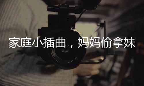 家庭小插曲，媽媽偷拿妹妹的旺仔引發(fā)姐妹情深與家庭紛爭