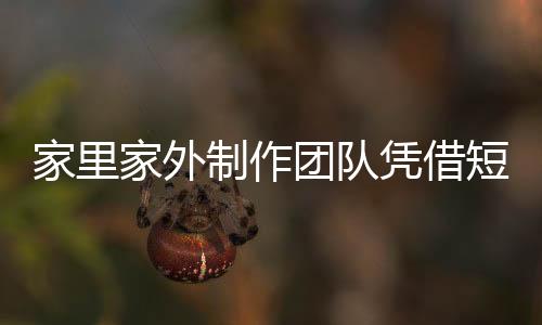 家里家外制作團(tuán)隊(duì)?wèi){借短劇月入過(guò)億，揭示短視頻內(nèi)容產(chǎn)業(yè)的繁榮