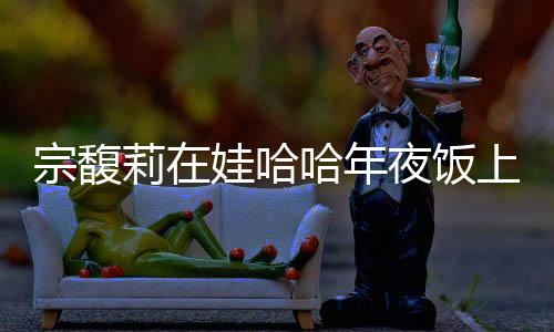 宗馥莉在娃哈哈年夜飯上給員工敬酒，傳遞企業(yè)文化與感恩之情