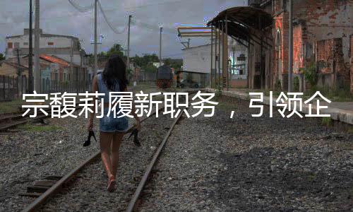 宗馥莉履新職務(wù)，引領(lǐng)企業(yè)發(fā)展的新篇章