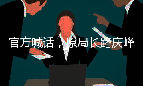 官方喊話，原局長(zhǎng)路慶峰，投案自首是正道