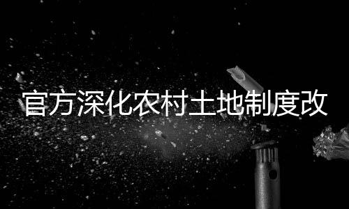 官方深化農(nóng)村土地制度改革，引領(lǐng)農(nóng)業(yè)現(xiàn)代化新征程