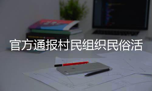 官方通報(bào)村民組織民俗活動(dòng)意外事件