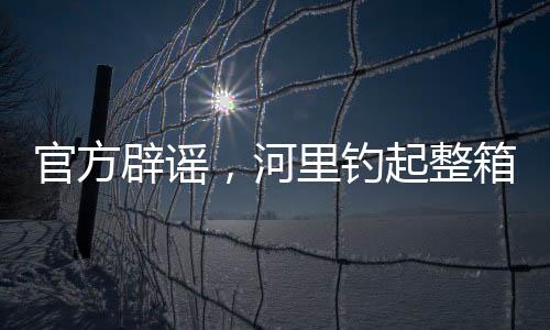 官方辟謠，河里釣起整箱現(xiàn)金純屬虛假傳聞