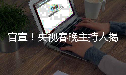 官宣！央視春晚主持人揭曉——新面孔與新期待
