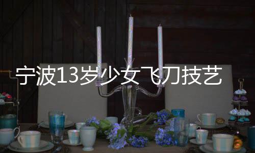 寧波13歲少女飛刀技藝驚艷眾人，練就飛刀絕技背后的故事
