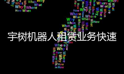 宇樹機(jī)器人租賃業(yè)務(wù)快速實(shí)現(xiàn)回本，機(jī)器人應(yīng)用前景廣闊