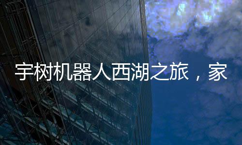 宇樹機器人西湖之旅，家庭科技體驗的新篇章