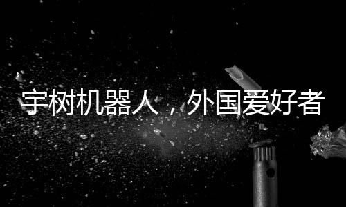 宇樹機器人，外國愛好者引領新潮玩風潮，創(chuàng)意無窮展現(xiàn)技術魅力