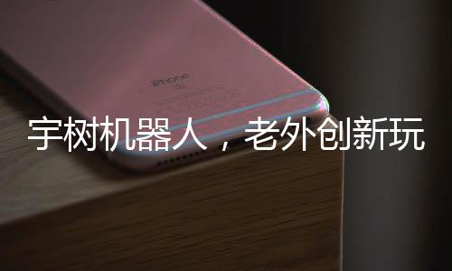 宇樹(shù)機(jī)器人，老外創(chuàng)新玩法，掀起熱潮