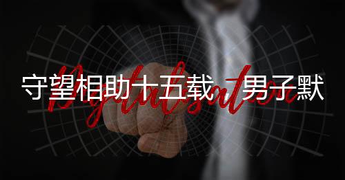 守望相助十五載，男子默默照顧獨(dú)居老人獲贈(zèng)五套房產(chǎn)的溫情故事